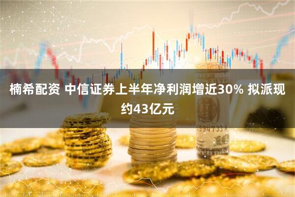 楠希配资 中信证券上半年净利润增近30% 拟派现约43亿元