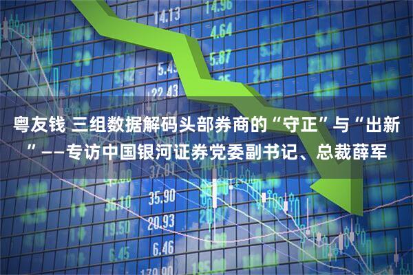 粤友钱 三组数据解码头部券商的“守正”与“出新”——专访中国银河证券党委副书记、总裁薛军
