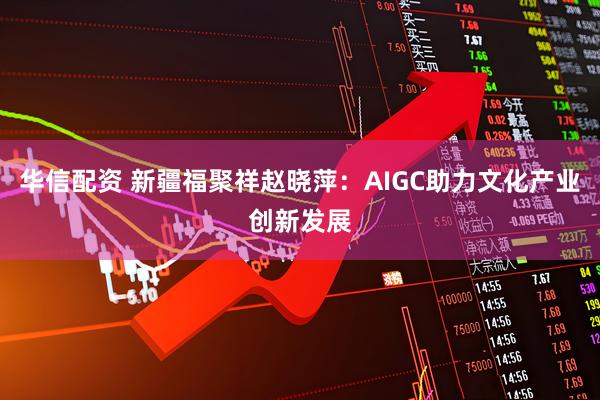 华信配资 新疆福聚祥赵晓萍：AIGC助力文化产业创新发展