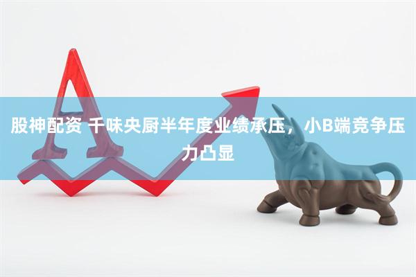 股神配资 千味央厨半年度业绩承压，小B端竞争压力凸显
