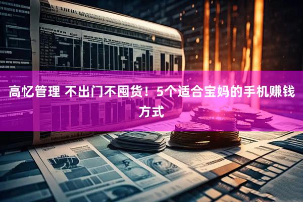 高忆管理 不出门不囤货！5个适合宝妈的手机赚钱方式