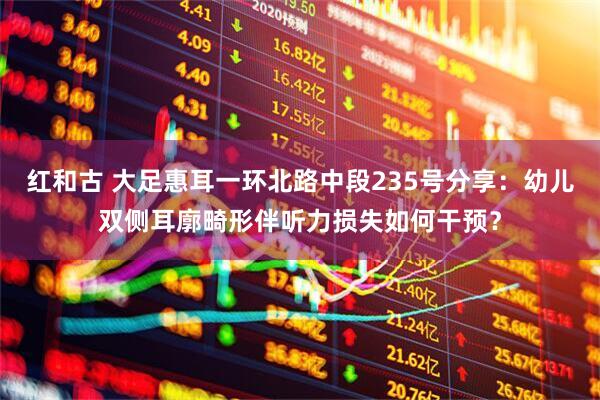 红和古 大足惠耳一环北路中段235号分享：幼儿双侧耳廓畸形伴听力损失如何干预？