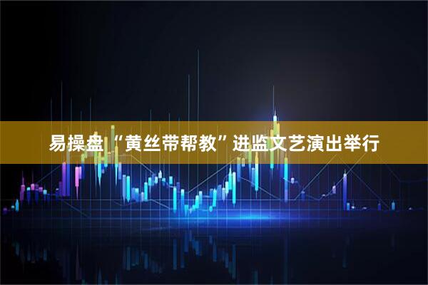 易操盘 “黄丝带帮教”进监文艺演出举行