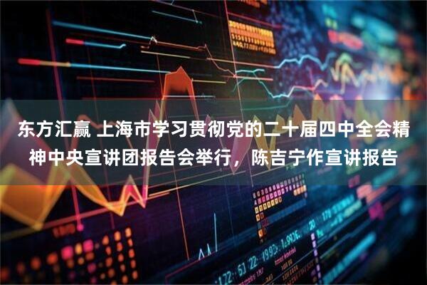 东方汇赢 上海市学习贯彻党的二十届四中全会精神中央宣讲团报告会举行,陈吉宁作宣讲报告