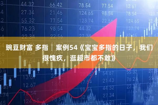 豌豆财富 多指│案例54《宝宝多指的日子，我们很愧疚，逛超市都不敢》