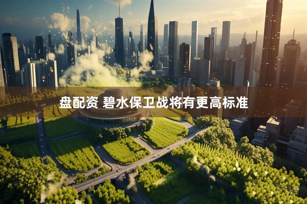 盘配资 碧水保卫战将有更高标准